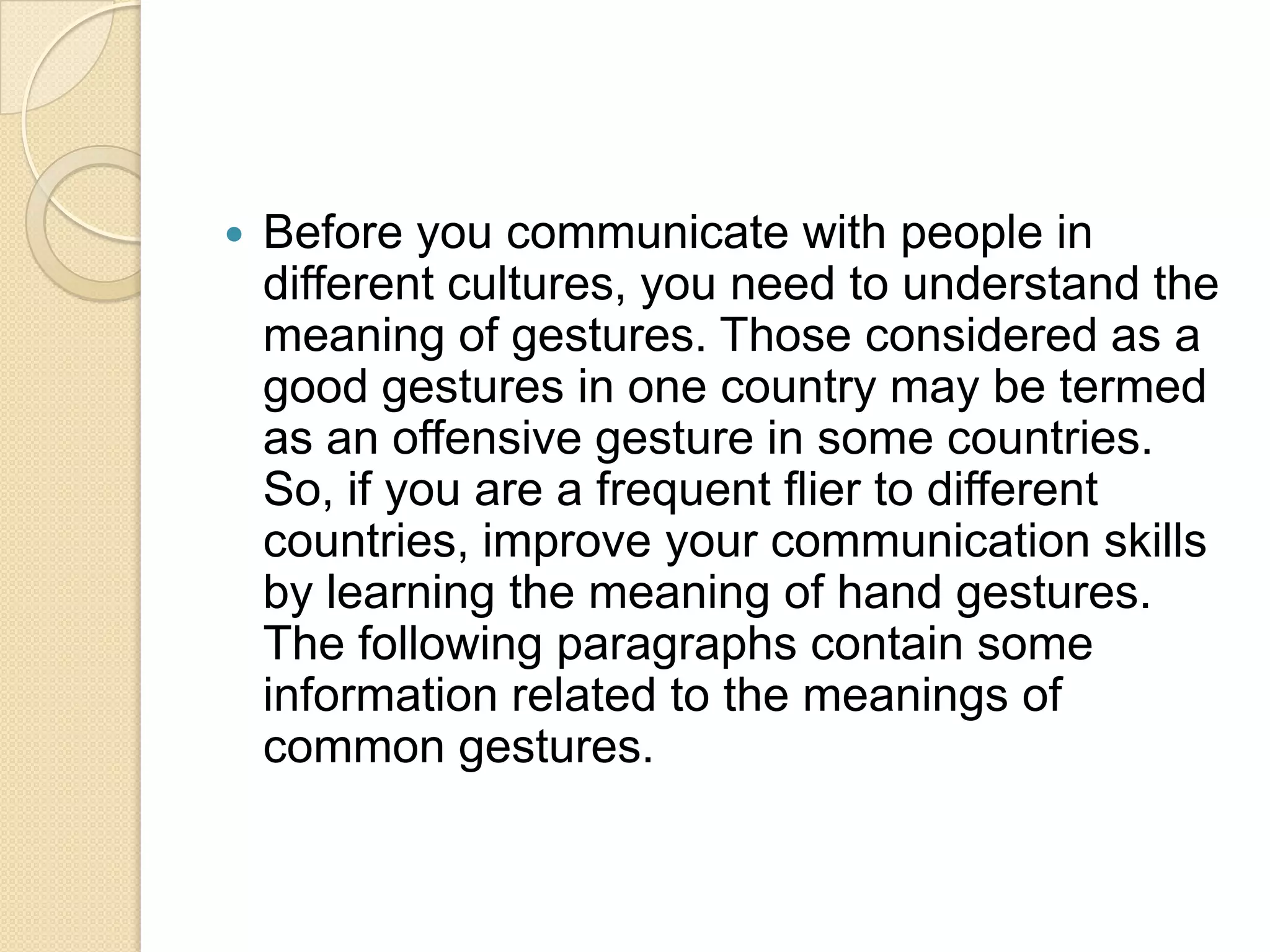    Before you communicate with people in
    different cultures, you need to understand the
    meaning of gestures. Those considered as a
    good gestures in one country may be termed
    as an offensive gesture in some countries.
    So, if you are a frequent flier to different
    countries, improve your communication skills
    by learning the meaning of hand gestures.
    The following paragraphs contain some
    information related to the meanings of
    common gestures.
 