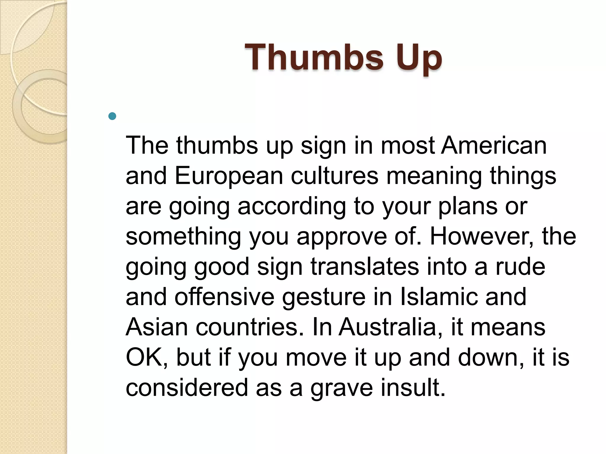 Thumbs Up

    The thumbs up sign in most American
    and European cultures meaning things
    are going according to your plans or
    something you approve of. However, the
    going good sign translates into a rude
    and offensive gesture in Islamic and
    Asian countries. In Australia, it means
    OK, but if you move it up and down, it is
    considered as a grave insult.
 