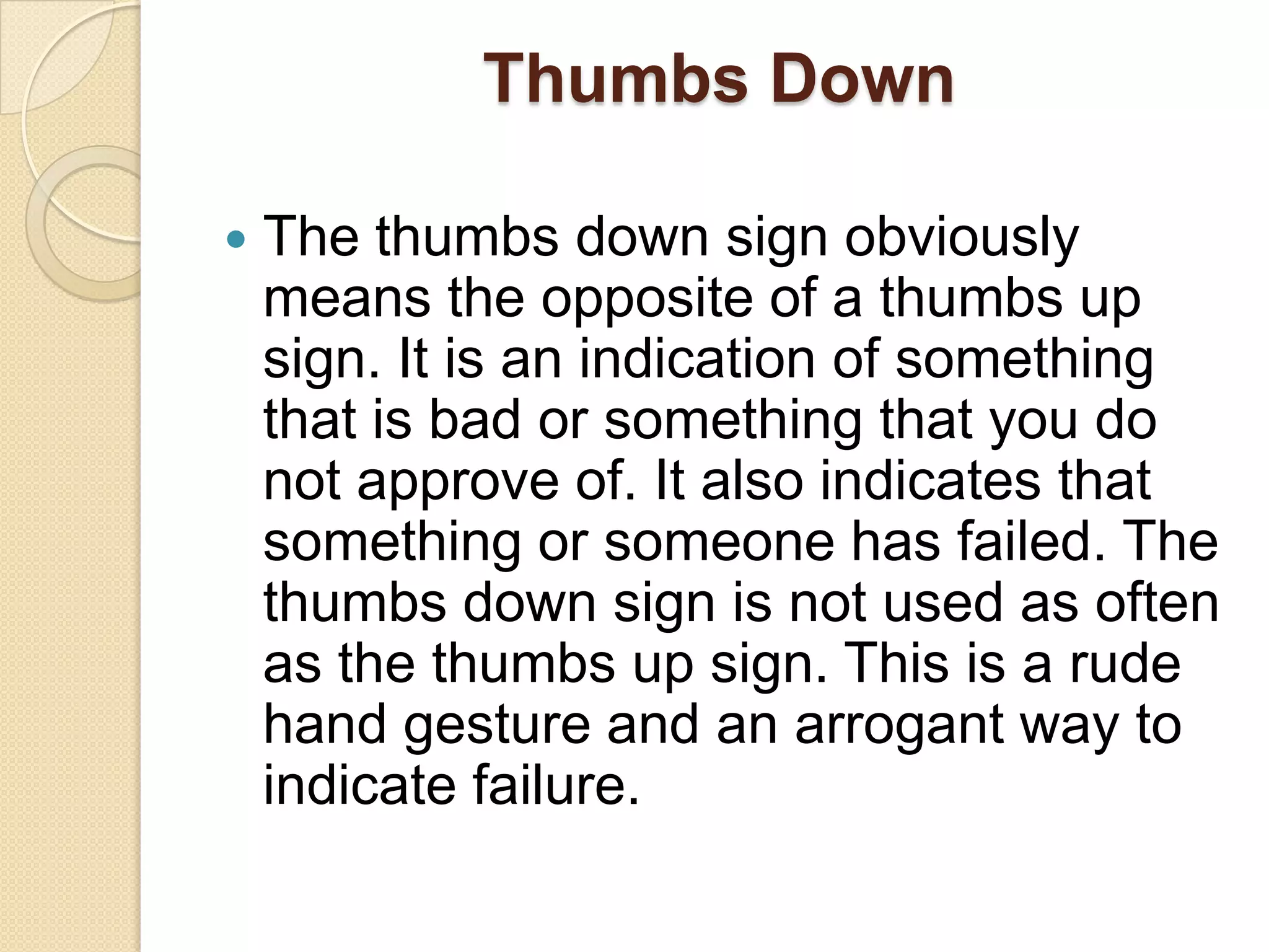 Thumbs Down

   The thumbs down sign obviously
    means the opposite of a thumbs up
    sign. It is an indication of something
    that is bad or something that you do
    not approve of. It also indicates that
    something or someone has failed. The
    thumbs down sign is not used as often
    as the thumbs up sign. This is a rude
    hand gesture and an arrogant way to
    indicate failure.
 