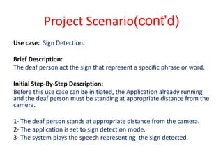 Project Scenario(cont’d)
Use case: Sign Detection.

Brief Description:
The deaf person act the sign that represent a specific phrase or word.

Initial Step-By-Step Description:
Before this use case can be initiated, the Application already running
and the deaf person must be standing at appropriate distance from the
camera.

1- The deaf person stands at appropriate distance from the camera.
2- The application is set to sign detection mode.
3- The system plays the speech representing the sign detected.
 