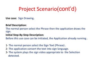 Project Scenario(cont’d)
Use case: Sign Drawing.

Brief Description:
The normal person select the Phrase then the application draws the
sign.
Initial Step-By-Step Description:
Before this use case can be initiated, the Application already running .

1- The normal person select the Sign Text (Phrase) .
2- The application convert the text into sign language.
3- The system plays the sign video appropriate to the Selection
  detected.
 