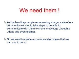 We need them !
 As the handicap people representing a large scale of our
  community we should take steps to be able to
  communicate with them to share knowledge ,thoughts
  ,ideas and even feelings.

 So we want to create a communication mean that we
  can use to do so.
 