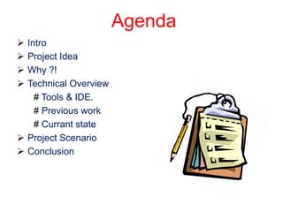 Agenda
 Intro
 Project Idea
 Why ?!
 Technical Overview
    # Tools & IDE.
    # Previous work
    # Currant state
 Project Scenario
 Conclusion
 
