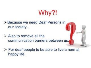Why?!
 Because we need Deaf Persons in
  our society .

 Also to remove all the
  communication barriers between us.

 For deaf people to be able to live a normal
  happy life.
 