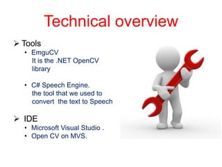 Technical overview
 Tools
  • EmguCV
    It is the .NET OpenCV
    library

  • C# Speech Engine.
    the tool that we used to
    convert the text to Speech

 IDE
  • Microsoft Visual Studio .
  • Open CV on MVS.
 