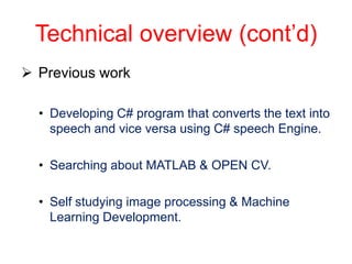Technical overview (cont’d)
 Previous work

  • Developing C# program that converts the text into
    speech and vice versa using C# speech Engine.

  • Searching about MATLAB & OPEN CV.

  • Self studying image processing & Machine
    Learning Development.
 