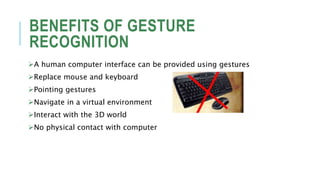 BENEFITS OF GESTURE
RECOGNITION
A human computer interface can be provided using gestures
Replace mouse and keyboard
Pointing gestures
Navigate in a virtual environment
Interact with the 3D world
No physical contact with computer
 