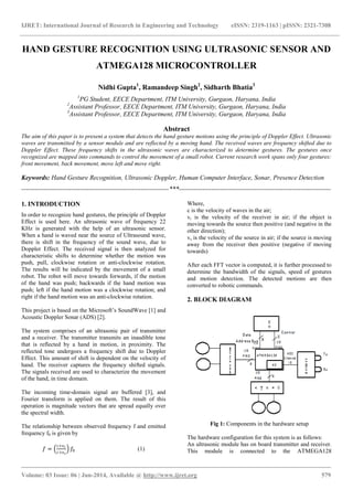 IJRET: International Journal of Research in Engineering and Technology eISSN: 2319-1163 | pISSN: 2321-7308
_______________________________________________________________________________________
Volume: 03 Issue: 06 | Jun-2014, Available @ http://www.ijret.org 579
HAND GESTURE RECOGNITION USING ULTRASONIC SENSOR AND
ATMEGA128 MICROCONTROLLER
Nidhi Gupta1
, Ramandeep Singh2
, Sidharth Bhatia3
1
PG Student, EECE Department, ITM University, Gurgaon, Haryana, India
2
Assistant Professor, EECE Department, ITM University, Gurgaon, Haryana, India
3
Assistant Professor, EECE Department, ITM University, Gurgaon, Haryana, India
Abstract
The aim of this paper is to present a system that detects the hand gesture motions using the principle of Doppler Effect. Ultrasonic
waves are transmitted by a sensor module and are reflected by a moving hand. The received waves are frequency shifted due to
Doppler Effect. These frequency shifts in the ultrasonic waves are characterized to determine gestures. The gestures once
recognized are mapped into commands to control the movement of a small robot. Current research work spans only four gestures:
front movement, back movement, move left and move right.
Keywords: Hand Gesture Recognition, Ultrasonic Doppler, Human Computer Interface, Sonar, Presence Detection
--------------------------------------------------------------------***----------------------------------------------------------------------
1. INTRODUCTION
In order to recognize hand gestures, the principle of Doppler
Effect is used here. An ultrasonic wave of frequency 22
KHz is generated with the help of an ultrasonic sensor.
When a hand is waved near the source of Ultrasound wave,
there is shift in the frequency of the sound wave, due to
Doppler Effect. The received signal is then analyzed for
characteristic shifts to determine whether the motion was
push, pull, clockwise rotation or anti-clockwise rotation.
The results will be indicated by the movement of a small
robot. The robot will move towards forwards, if the motion
of the hand was push; backwards if the hand motion was
push; left if the hand motion was a clockwise rotation; and
right if the hand motion was an anti-clockwise rotation.
This project is based on the Microsoft’s SoundWave [1] and
Acoustic Doppler Sonar (ADS) [2].
The system comprises of an ultrasonic pair of transmitter
and a receiver. The transmitter transmits an inaudible tone
that is reflected by a hand in motion, in proximity. The
reflected tone undergoes a frequency shift due to Doppler
Effect. This amount of shift is dependent on the velocity of
hand. The receiver captures the frequency shifted signals.
The signals received are used to characterize the movement
of the hand, in time domain.
The incoming time-domain signal are buffered [3], and
Fourier transform is applied on them. The result of this
operation is magnitude vectors that are spread equally over
the spectral width.
The relationship between observed frequency f and emitted
frequency f0 is given by
𝑓 =
𝑐+𝑣 𝑟
𝑐+𝑣 𝑠
𝑓0 (1)
Where,
c is the velocity of waves in the air;
vr is the velocity of the receiver in air; if the object is
moving towards the source then positive (and negative in the
other direction);
vs is the velocity of the source in air; if the source is moving
away from the receiver then positive (negative if moving
towards)
After each FFT vector is computed, it is further processed to
determine the bandwidth of the signals, speed of gestures
and motion detection. The detected motions are then
converted to robotic commands.
2. BLOCK DIAGRAM
Fig 1: Components in the hardware setup
The hardware configuration for this system is as follows:
An ultrasonic module has on board transmitter and receiver.
This module is connected to the ATMEGA128
 