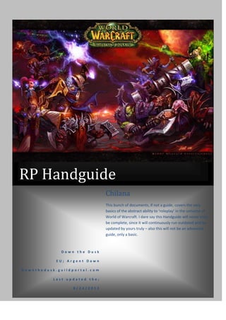 RP Handguide
                               Chilana
                               This bunch of documents, if not a guide, covers the very
                               basics of the abstract ability to ‘roleplay’ in the universe of
                               World of Warcraft. I dare say this Handguide will never truly
                               be complete, since it will continuously run outdated and be
                               updated by yours truly – also this will not be an advanced
                               guide, only a basic.



              Down the Dusk

            EU; Argent Dawn

Downthedusk.guildportal.com

           Last updated the;

                  8/24/2012
 