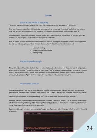 24
Emotes
What in the world is emoting
“An emote is an entry into a text-based chat client that indicates an action taking place.” ~Wikipedia
That was the short version from Wikipedia, but what exactly is an emote apart from that? It’s feelings and actions,
true, and World of Warcraft isn’t the first MMORPG to have said commandsystem implemented. Many do.
Just by doing the /laugh or /confused is emoting in itself, since it’s pre-scripted emotes done by Blizzard, which will
come out as “You laugh out loud.” and “You’re hopelessly confused.”
Now, as for the channels, there’re also different kinds of emoting, some good, some bad; whereas I will only explain
the first one in this chapter, and the 2 others in the next. Here’s the different kinds that stand out;
Attempt-emoting
Poweremoting/Godemoting
Metagaming
Simple is good enough
The problem doesn’t lie within the fact, that you write short emotes. Sometimes I do the same, yet I do long emotes,
whenever I can, because I’m taught to do so by yours truly. If you’re not good enough to do any long, perfect emotes,
without making it confusing, a simple, short emote will be enough to satisfy even the most hardcore roleplayer –
unless, say, they’re jerks. Again, don’t let people give you criticism without being constructive.
Attempts in emotes
Or Attempt-emoting, if you look at above 3 kinds of emoting. It sounds simpler than it is, because I still see many
people about, who have yet to figure this art of emoting out. So, here’s the very core of the art; attempt your actions!
Of course, you don’t have to attempt anything, and it can be in any form in fact. I’ll run you through it.
Attempts are used for anything you do against another character, creature or things. It can be anything from combat-
situations and cooking to healing and lockpicking. The second you don’t use attempts, it’s considered godemoting by
many, since you’re forcing an action onto a character.
By any event though, here are a few examples of proper use, if you want to be the proper roleplayer within the world
of Azeroth;
 