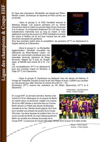 En ligue des champions, Montpellier est stoppé par Rhein- Neckar Löwen, Dunkerque se reprends et Paris continu sur sa lancée. 
- Dans le groupe A, le PSG Handball recevait le Metalurg Skopje. Les joueurs parisiens ont su rentrer directement dans le match en prenant déjà 9 buts d'avances à la mi-temps. Ils s'imposent finalement 35 à 24 face à des macédoniens malmenés tout au long du match. A noter également que tous les joueurs du PSG Handball ont amené leur pierre à l'édifice car ils ont tous marqué lors de cette rencontre (exceptés les gardiens). 
Pour leur prochain match dans la compétition, les parisiens (2ème) se déplaceront à Zagreb (4ème) le 9 Décembre. 
- Dans le groupe C, Le Montpellier Agglomération Handball accueillait les allemands du Rhein-Neckar Löwen. Un match qui s'annonçait compliqué pour des héraultais diminués (absence de Diego Simonet). Malgré les 8 buts de Dragan Gajic, le MAHB s'est incliné 29 à 33 (14- 18). 
Les montpelliérains (4ème) se déplaceront pour leur prochain match en Slovénie, à Celje (5ème), le 6 Décembre. 
- Dans le groupe D, Dunkerque se déplaçait chez les danois de Aalborg. A l'image de Théophile Caussé (5 buts) et de Tom Pelayo (4 buts), l'USDK a pu compter sur ses jeunes pour aller chercher la victoire 25 à 28 (13 – 15). 
Dunkerque (5ème) recevra les ukréniens du HC Motor Zaporozhye (4ème) le 6 Décembre. 
Crédit photo : Léa Dénavarre 
Article : Florian Chapel 
En coupe EHF, la semaine dernière, Nantes s'est incliné 23-18 en Allemagne sur le paquet de Berlin. Au match retour ce dimanche, malgré une victoire 28-23 du HBC Nantes à domicile face au Füchse Berlin devant un Palais des Sports de Beaulieu complet et en feu, Nantes devait gagner de 6 buts pour accéder aux phases de poules de la Coupe d'Europe. Les deux équipes se quittent donc sur un score cumulé de 46-46, et c'est malheureusement Berlin qui accède aux phases de poules de la Coupe EHF. Le parcours en Coupe d'Europe s'arrête donc là pour le H cette année. 
Photo : Chloé Quéré 
Article : Chloé Quéré  