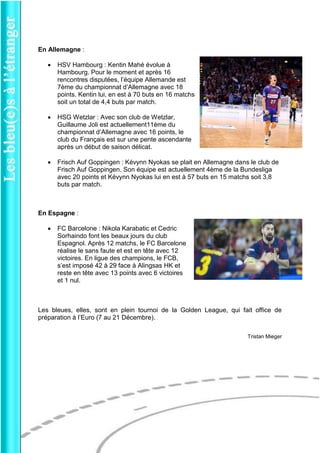 En Allemagne : 
 HSV Hambourg : Kentin Mahé évolue à Hambourg. Pour le moment et après 16 rencontres disputées, l’équipe Allemande est 7ème du championnat d’Allemagne avec 18 points. Kentin lui, en est à 70 buts en 16 matchs soit un total de 4,4 buts par match. 
 HSG Wetzlar : Avec son club de Wetzlar, Guillaume Joli est actuellement11ème du championnat d’Allemagne avec 16 points, le club du Français est sur une pente ascendante après un début de saison délicat. 
 Frisch Auf Goppingen : Kévynn Nyokas se plait en Allemagne dans le club de Frisch Auf Goppingen. Son équipe est actuellement 4ème de la Bundesliga avec 20 points et Kévynn Nyokas lui en est à 57 buts en 15 matchs soit 3,8 buts par match. 
En Espagne : 
 FC Barcelone : Nikola Karabatic et Cedric Sorhaindo font les beaux jours du club Espagnol. Après 12 matchs, le FC Barcelone réalise le sans faute et est en tête avec 12 victoires. En ligue des champions, le FCB, s’est imposé 42 à 29 face à Alingsas HK et reste en tête avec 13 points avec 6 victoires et 1 nul. 
Les bleues, elles, sont en plein tournoi de la Golden League, qui fait office de préparation à l’Euro (7 au 21 Décembre). 
Tristan Mieger 
 