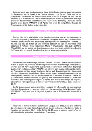 Cette semaine a eu lieu la deuxième étape de la Golden League, avec les équipes du Danemark, de la Norvège et l'équipe invitée : La Serbie. Trois matchs au programme, permettant au sélectionneur Alain PORTES d'étayer sa liste des 18 joueuses qu'il a transmise à l'issue de la compétition. Parmi la précédente liste déjà proposée, deux noms se voient retirer pour l'Euro : Celui de Wendy LAWSON, arrière gauche et de Laura KAMDOP, pivot. Après trois jours de compétition, l'Équipe de France aura montré du bon et du moins bon ; 
FRANCE – SERBIE : 22 - 18 
Du bon déjà, face à la Serbie, vice-championne en titre, qui se retrouvait quelque peu diminuer par un grand nombre d'absentes, mais pour autant, les joueuses d'Alain PORTES ont su venir à bout des Serbes, et s'imposer sans se faire peur : Victoire 22- 18. De plus est, ce match fût une première occasion de voir les nouvelles têtes apportées à l'effectif : Avec notamment Marie PROUVENSIER (2/3 buts) et Marie FRANÇOIS, qui ont toutes les deux inaugurées leur premières sélections en Équipe de France, et y ont inscrit, dans le même temps, leurs premiers buts. 
FRANCE – NORVÈGE : 20-21 
Du très bon face à la Norvège, vendredi pendant... 45 min. Les Bleues auront réussi à tenir la dragée haute face à des Norvégiennes qui leur avaient infligé un sévère +8, un mois plus tôt. Après avoir mené tous le match, en proposant en handball de grande qualité, bien portée par Allison PINEAU, qui retrouve son niveau match après match, les Françaises n'ont su trouver le chemin du but qu'à deux reprises les 15 dernières minutes... Seulement deux buts en 15 min, certes, mais il faut également noter que les Norvégiennes n'ont pas plus trouver le but que les Françaises. Amandine LEYNAUD, qui revient tout juste de blessure (au genou), tout comme Allison PINEAU, aura bien répondu à son homologue norvégien. Au terme d'un money time rempli de suspens, ce seront les Norvégiennes, à la maison, qui s'imposeront d'une toute petite longueur : 20-21. 
Ce fût à nouveau un soir de première, vendredi. En effet, après les premiers buts des deux Dijonnaises, on aura eu cette fois-ci, la premier but de la Nantaise Estelle NZE-MINKO. Mais pas que, il s'agissait également de la 200ème sélection de Nina KANTO ! 
FRANCE – DANEMARK : 23 – 26 
Troisième et dernier match de cette Golden League, face à l'équipe la plus en forme de cette deuxième étape (la seule par ailleurs à avoir tout gagné). Après avoir battu la Norvège en ouverture, 24-21, et la Serbie, 32-20, pour le second match, c'est un véritable dernier test qui se présentait aux Françaises. 
 