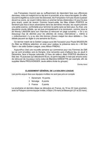 Les Françaises n'auront pas eu suffisamment de répondant face aux offensives danoises, mais ont malgré tout su les tenir à proximité, et au mieux les égaler. En effet, souvent à égalité au score avec les Danoises, les Françaises n'ont pas réussi à passer devant au score, se voyant même dans un premier temps distancées (+4 pour le plus gros écart), avant de revenir. Comme l'avant-veille, les filles d'Alain PORTES ne tiendront pas face à leurs adversaires dans les dernières minutes, les voyant prendre une petite avance, confortable pour terminer la partie sans se faire peur. Au final, une deuxième courte défaite, qui se joue principalement à la conclusion, comme nous le dit Wendy LAWSON dans son interview (à retrouver en page suivante) « On a eu beaucoup trop de déchets pour les attentes de niveau international », même si « collectivement, il y a eu des très bonnes choses malgré les deux défaites ». Ces détails peuvent se régler à une semaine de l'Euro... 
Ce dernier match de la Golden League aura été l'occasion pour Paule BAUDOUIN d'y fêter sa 200ème sélection, et avec pour cadeau la présence dans le « All Star Team » de cette Golden League, avec Allison PINEAU. 
Aujourd'hui c'est une nouvelle semaine qui commence pour nos Femmes de Défi qui se sont envolées vers la Hongrie. Une rencontre aura d'ailleurs lieu ce Jeudi 4 Décembre, face à l'équipe nationale. À l'issu de celle-ci, Alain PORTES dévoilera la liste des 16 joueuses qui débuteront l'Euro, et parmi laquelle il n'est pas encore exclu de retrouver de nouveaux noms (celui de Blandine DANCETTE par exemple, afin de suppléer Marie PROUVENSIER, seule ailière droite du groupe). 
Clichés Hand 
CLASSEMENT GÉNÉRAL DE LA GOLDEN LEAGUE 
Les points acquis face aux équipes invitées ne sont pas pris en compte 
1 
Danemark 
10 points 
2 
Norvège 
8 points 
3 
France 
5 points 
La prochaine et dernière étape se déroulera en France, du 19 au 22 mars prochain, avec la Pologne comme équipe invitée, à Dijon (19 mars) et Besançon (21 et 22 mars). 
 