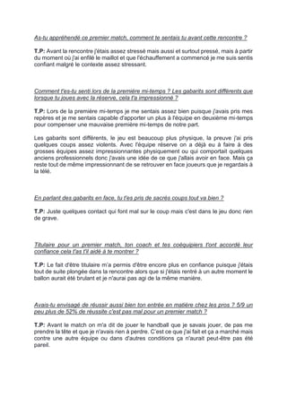 As-tu appréhendé ce premier match, comment te sentais tu avant cette rencontre ? 
T.P: Avant la rencontre j'étais assez stressé mais aussi et surtout pressé, mais à partir du moment où j'ai enfilé le maillot et que l'échauffement a commencé je me suis sentis confiant malgré le contexte assez stressant. 
Comment t'es-tu senti lors de la première mi-temps ? Les gabarits sont différents que lorsque tu joues avec la réserve, cela t'a impressionné ? 
T.P: Lors de la première mi-temps je me sentais assez bien puisque j'avais pris mes repères et je me sentais capable d'apporter un plus à l'équipe en deuxième mi-temps pour compenser une mauvaise première mi-temps de notre part. 
Les gabarits sont différents, le jeu est beaucoup plus physique, la preuve j'ai pris quelques coups assez violents. Avec l'équipe réserve on a déjà eu à faire à des grosses équipes assez impressionnantes physiquement ou qui comportait quelques anciens professionnels donc j'avais une idée de ce que j'allais avoir en face. Mais ça reste tout de même impressionnant de se retrouver en face joueurs que je regardais à la télé. 
En parlant des gabarits en face, tu t'es pris de sacrés coups tout va bien ? 
T.P: Juste quelques contact qui font mal sur le coup mais c'est dans le jeu donc rien de grave. 
Titulaire pour un premier match, ton coach et tes coéquipiers t'ont accordé leur confiance cela t'as t'il aidé à te montrer ? 
T.P: Le fait d'être titulaire m’a permis d'être encore plus en confiance puisque j'étais tout de suite plongée dans la rencontre alors que si j'étais rentré à un autre moment le ballon aurait été brulant et je n'aurai pas agi de la même manière. 
Avais-tu envisagé de réussir aussi bien ton entrée en matière chez les pros ? 5/9 un peu plus de 52% de réussite c'est pas mal pour un premier match ? 
T.P: Avant le match on m'a dit de jouer le handball que je savais jouer, de pas me prendre la tête et que je n'avais rien à perdre. C’est ce que j'ai fait et ça a marché mais contre une autre équipe ou dans d'autres conditions ça n'aurait peut-être pas été pareil. 
 
