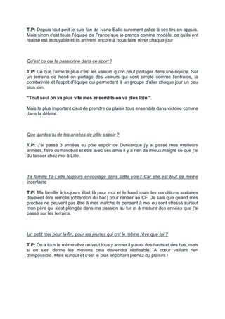 T.P: Depuis tout petit je suis fan de Ivano Balic surement grâce à ses tirs en appuis. Mais sinon c'est toute l'équipe de France que je prends comme modèle, ce qu'ils ont réalisé est incroyable et ils arrivent encore à nous faire rêver chaque jour 
Qu'est ce qui te passionne dans ce sport ? 
T.P: Ce que j'aime le plus c'est les valeurs qu'on peut partager dans une équipe. Sur un terrains de hand on partage des valeurs qui sont simple comme l'entraide, la combativité et l'esprit d'équipe qui permettent à un groupe d'aller chaque jour un peu plus loin. 
"Tout seul on va plus vite mes ensemble on va plus loin." 
Mais le plus important c'est de prendre du plaisir tous ensemble dans victoire comme dans la défaite. 
Que gardes-tu de tes années de pôle espoir ? 
T.P: J'ai passé 3 années au pôle espoir de Dunkerque j'y ai passé mes meilleurs années, faire du handball et être avec ses amis il y a rien de mieux malgré ce que j'ai du laisser chez moi à Lille. 
Ta famille t'a-t-elle toujours encouragé dans cette voie? Car elle est tout de même incertaine 
T.P: Ma famille à toujours était là pour moi et le hand mais les conditions scolaires devaient être remplis (obtention du bac) pour rentrer au CF. Je sais que quand mes proches ne peuvent pas être à mes matchs ils pensent à moi ou sont stressé surtout mon père qui s'est plongée dans ma passion au fur et à mesure des années que j'ai passé sur les terrains. 
Un petit mot pour la fin, pour les jeunes qui ont le même rêve que toi ? 
T.P: On a tous le même rêve on veut tous y arriver il y aura des hauts et des bas, mais si on s'en donne les moyens cela deviendra réalisable. A coeur vaillant rien d'impossible. Mais surtout et c'est le plus important prenez du plaisirs !  