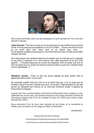 Nous avons demandé à deux de ses coéquipiers ce qu'ils pensent de Tom et ce qu'il apporte à l'équipe : 
Julian Emonet: "Tom est un jeune qui ne se prend pas du tout la tête et qui se donne à fond. Il ne se pose aucune question sur ce qu'il a à faire ... Il fonce vers le but et puis ça lui sourit donc tant mieux pour lui et surtout pour nous. Il a de grosses qualités de percussions, une bonne lecture de jeu et cette envie d'aller marquer des buts. 
Son insouciance nous apporte beaucoup et j'espère que ce n'est pas qu'un passage et que dans 2 semaines on le verra encore avec cette assurance et ce qu'il nous apporte ... Il travaille beaucoup et à envie de progresser donc je pense que tout va bien se passer pour lui. Il faut qu'il soit bon jusqu'à la trêve vu que nos 2 arrières droits sont en délicatesse :) ! " 
Sébastien Joumel : "C'est un très bon jeune capable de jouer arrière droit et également demi-centre. Il a du culot. 
Sa principale qualité c'est qu'il croit en lui et doute très peu. Il ne se pose pas de question, il joue et sur ses 2 sorties avec la d1, il joue bien ! Cela fait plaisir de voir des jeunes qui saisissent leur chance car ce n'est pas forcément simple. Il apporte de l'insouciance à l'équipe." 
A savoir que Tom a encore frappé ce Dimanche 30 Novembre face à Aalborg, au lieu d'affronter son ancien club, son ancienne équipe il a pris l'avion direction le match de Champions League avec la D1 et a réalisé un beau 4/4 (100%) tout comme Julian Emonet 6/6 (100%). 
Nous remercions Tom de nous avoir accordé de son temps, et lui souhaitons le meilleur pour la suite et un bon stage au Qatar fin Décembre ! 
Léa Denavarre 
L'équipe Hand Actu tient à remercier : 
- Tous les joueurs et toutes les joueuses pour leur disponibilité. 
- Cyril Dumoulin qui est le premier partenaire du Web Journal. 