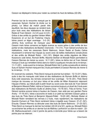 Cesson se déplaçait à Istres pour rester au contact du haut de tableau (22-26). 
Premier but de la rencontre marqué par le cessonais Sylvain Hochet (à droite sur la photo). Le début de match parait très équilibré, les deux équipes se rendent buts pour buts avec des réalisations de Istvan Redei et Yvan Gérard : 2-2 (4’) puis 3-3 (5’). Grâce à des arrêts du gardien istréen Milan Kosanovic et un but de Fredericp Vieyra, Istres prend un léger avantage : 5-3 (9’). Jérémy Suty continue de marquer pour Cesson mais Istres conserve sa légère avance au score grâce à des arrêts de leur portier et des réalisations de Bastien Cismondo : 7-4 (13’). Yvan Gérard enchaine les réalisations, mais les cessonais Damir Batinovic, Istvan Redei et Dusko Celica réussissent à ramener leur équipe au score avec de belles réalisations consécutives et des arrêts de Mickaël Robin : 8-8 (18’). Malgré des arrêts réguliers de Milan Kosanovic coté Istres, Romain Briffe, Maxime Derbier et Mickaël Robin permettent à Cesson Rennes de mener au score : 9-11 (20’). Istres ne lâche rien et Yvan Gérard marque 2 buts qui remettent Istres dans le match à quelques minutes de la mi-temps : 11-11 (25’). Juste avant la mi-temps, Mickaël Robin fait 2 arrêts consécutifs et Jérémy Suty et Sylvain Hochet marquent les 2 buts permettent à Cesson Rennes de mener à la mi-temps : 11-13. 
En revenant du vestiaire, Théo Derot marque le premier but istréen : 12-13 (31’). Mais, suite à des tirs manqués coté Istres et des réalisations de Romain Briffe et Jérémy Suty coté cessonais, les rennais conservent leur avantage : 12-16 (35’). Théo Derot marque de nouveau un but pour Istres et les arrêts de Milan Kosanovic relancent l’équipe d’Istres, qui réduit petit à petit l’écart au score avec des buts de Yvan Gérard et Benjamin Massot-Pellet, même si Cesson concerve toujours un écart de 3 buts avec des réalisations de Romaric Guillo et Jérémy Suty : 15-18 (42’). Très en forme, Yvan Gérard ramène encore Istres à hauteur de Cesson, bien aidé par son gardien Pierre Andry : 17-18 (43’). Istres s’accroche et reste à un petit but dernière Cesson grâce à des buts de Théo Derot et Benjamin Massot-Pellet : 19-20 (48’). Michele Skatar et Mickaël Robin remettent les rennais à 2 buts, mais rapidement, les réalisations de Quentin Eymann et Théo Derot ramènent Istres à égalité avec Cesson: 21-21 (52’). Ensuite, Cesson Rennes va dérouler avec des buts de Damir Batinovic : 21-23 (52’). Théo Derot va marquer le dernier but istréen (22-24 à la 52’), après ça, Mickaël Robin va enchainer les arrêts et un dernier but de Mathieu Lanfranchi va clore le match : 22- 26. Malheureusement, c’est 2 points de perdu à domicile pour Istres qui a besoin de points pour se relancer. 
Chloé Quéré. 
 