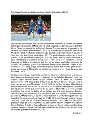 Tremblay effectuait un déplacement compliqué à Montpellier. (31-30) 
Les deux équipes perdent beaucoup de ballons mais Ibrahima Sall ramène doucement Tremblay qui s’accroche à Montpellier : 6-3 (9’). Les gardiens de buts Arnaud Siffert et Aljosa Rezar enchainent les arrêts mais Audray Tuzolana permet à son équipe de rester au contact des montpelliérains : 7-4 (11’). Arnaud Siffert multiplie les arrêts mais Montpellier perd des ballons et Rémi Salou permet aux tremblaysiens de revenir à deux buts puis à un but de Montpellier : 8-7 (17’). Montpellier reprend un peu le large grâce à un but de Michael Guigou (10-7 à la 19’), mais Tremblay revient vite grâce à deux réalisations d’Oussama Boughanmi : 10-9 (21’). Les franciliens perdent beaucoup de ballons et échouent aux tirs, ce qui laisse Montpellier reprendre de nouveau un avantage grâce à ses butteurs Matej Gaber, Michael Guigou et Vid Kavticnik : 15-11 (27’). Diego Simonet marque le dernier but de cette première mi- temps qui permet à Montpellier de rentrer au vestiaire avec 4 buts d’avance sur Tremblay : 16-12. 
La deuxième mi-temps commence exactement comme avait commencé la première, avec des arrêts de gardiens et de nombreuses pertes de balles. Des deux côtés, les buteurs Diego Simonet, Barna Putics, Jérémy Darras et Issam Tej s’illustrent parfaitement : 18-15 (35’). Grâce à deux buts de Romain Ternel, Tremblay reste à deux buts au score de Montpellier : 20-18 (42’). Le gardien francilien Milan Malina enchaine les arrêts mais Issam Tej marque le but qui permet à Montpellier de mettre son adversaire à trois buts dernière lui au score : 23-20 (45’). Les deux équipes enchainent les pertes de balles et les échecs aux tirs, mais Benjamin Bataille, Oussama Boughanmi et Audray Tuzolana s’arrachent pour rester au contact et revenir au score sur Montpellier : 24-23 (50’). Diego Simonet et Vid Kavticnik permettent au Héraultais de prendre trois buts d’avance : 26-23 (52’), mais Audray Tuzolana marque deux buts consécutifs qui ramènent Tremblay au score : 28-27 (55’), puis 28-28 (56’) grâce aux arrêts de Aljosa Rezar et au but de Benjamin Bataille. Dragan Gajic, Romain Ternel, Mathieu Grebille et Jérémy Darras marquent les derniers buts, mais Tremblay restera toujours à un but de retard de Montpellier dans les dernières minutes. Les deux équipes se quittent sur le score de 31-30. 
Chloé Quéré.  