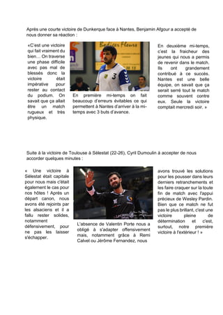 Après une courte victoire de Dunkerque face à Nantes, Benjamin Afgour a accepté de nous donner sa réaction : 
Suite à la victoire de Toulouse à Sélestat (22-26), Cyril Dumoulin à accepter de nous accorder quelques minutes : 
« Une victoire à Sélestat était capitale pour nous mais c'était également le cas pour nos hôtes ! Après un départ canon, nous avons été rejoints par les alsaciens et il a fallu rester solides, notamment défensivement, pour ne pas les laisser s'échapper. 
L'absence de Valentin Porte nous a obligé à s'adapter offensivement mais, notamment grâce à Remi Calvel ou Jérôme Fernandez, nous 
avons trouvé les solutions pour les pousser dans leurs derniers retranchements et les faire craquer sur la toute fin de match avec l'appui précieux de Wesley Pardin. Bien que ce match ne fut pas le plus brillant, c'est une victoire pleine de détermination et c'est, surtout, notre première victoire à l'extérieur ! » 
«C’est une victoire qui fait vraiment du bien… On traverse une phase difficile avec pas mal de blessés donc la victoire était impérative pour rester au contact du podium. On savait que ça allait être un match rugueux et très physique. 
En première mi-temps on fait beaucoup d’erreurs évitables ce qui permettent à Nantes d’arriver à la mi- temps avec 3 buts d’avance. 
En deuxième mi-temps, c’est la fraicheur des jeunes qui nous a permis de revenir dans le match. Ils ont grandement contribué à ce succès. Nantes est une belle équipe, on savait que ça serait serré tout le match comme souvent contre eux. Seule la victoire comptait mercredi soir. »  