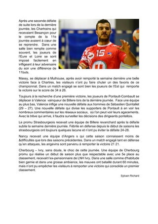 Après une seconde défaite de suite lors de la dernière journée, les Chartrains qui recevaient Besançon pour le compte de la 11e journée avaient à coeur de se reprendre. Dans une salle bien remplie comme souvent, les joueurs de l’Eure et Loire se sont imposé facilement en infligeant à leur adversaire du soir une différence de 11buts. 
Massy, se déplacer à Mulhouse, après avoir remporté la semaine dernière une belle victoire face à Chartres, les visiteurs n’ont pu faire chuter un des favoris de ce championnat. Dans un match engagé se sont bien les joueurs de l’Est qui remporte la victoire sur le score de 34 à 26. 
Toujours à la recherche d’une première victoire, les joueurs de Pontault-Combault se déplacer à Valence vainqueur de Billere lors de la dernière journée. Face une équipe au plus bas, Valence inflige une nouvelle défaite aux hommes de Sébastien Quintallet (29 – 27). Une nouvelle défaite qui divise les supporters de Pontault à en voir les nombreux commentaires sur les réseaux sociaux, où l’on peut voir leurs agacements. Avec la trêve qui arrive, il faudra surveiller les décisions des dirigeants pontellois. 
Le promu Strasbourgeois recevait une équipe de Billere revanchard après la défaite subite la semaine dernière journée. Fébrile en défense depuis le début de saisons les strasbourgeois ont toujours quelques lacune et n’ont pu éviter la défaite 24-28. 
Nancy recevait une équipe d’Angers s qui cette saison connaissent moins de &difficultés que lors des saisons précédentes. Dans un match engagé tant en défense qu’en attaques, les angevins sont parvenu à remporter la victoire 21 21. 
Cherbourg – Ivry, sans doute, le choc de cette journée. Une équipe de Cherbourg promu qui réalise un début de saison plus que respectable avec une 5e place au classement, recevait l’ex-pensionnaire de LNH Ivry. Dans une salle comme d'habitude bien garnie et dans une grosse ambiance, les mauves ont bataillé durant 60 minutes, mais n’ont pu empêcher les visiteurs à remporter une victoire qui consolide un premier classement. 
Sylvain Richard 
 