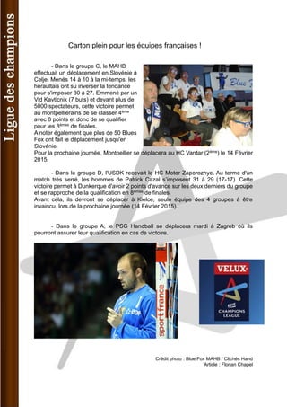 Carton plein pour les équipes françaises ! 
- Dans le groupe C, le MAHB effectuait un déplacement en Slovénie à Celje. Menés 14 à 10 à la mi-temps, les héraultais ont su inverser la tendance pour s'imposer 30 à 27. Emmené par un Vid Kavticnik (7 buts) et devant plus de 5000 spectateurs, cette victoire permet au montpelliérains de se classer 4ème avec 8 points et donc de se qualifier pour les 8èmes de finales. 
A noter également que plus de 50 Blues Fox ont fait le déplacement jusqu'en Slovénie. 
Pour la prochaine journée, Montpellier se déplacera au HC Vardar (2ème) le 14 Février 2015. 
- Dans le groupe D, l'USDK recevait le HC Motor Zaporozhye. Au terme d'un match très serré, les hommes de Patrick Cazal s’imposent 31 à 29 (17-17). Cette victoire permet à Dunkerque d'avoir 2 points d'avance sur les deux derniers du groupe et se rapproche de la qualification en 8èmes de finales. 
Avant cela, ils devront se déplacer à Kielce, seule équipe des 4 groupes à être invaincu, lors de la prochaine journée (14 Février 2015). 
- Dans le groupe A, le PSG Handball se déplacera mardi à Zagreb où ils pourront assurer leur qualification en cas de victoire. 
Crédit photo : Blue Fox MAHB / Clichés Hand 
Article : Florian Chapel  