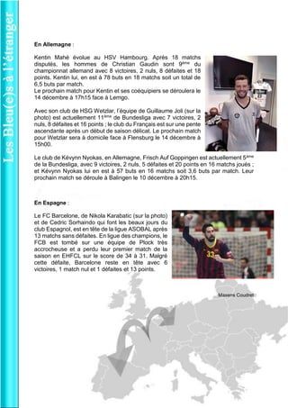 En Allemagne : 
Kentin Mahé évolue au HSV Hambourg. Après 18 matchs disputés, les hommes de Christian Gaudin sont 9ème du championnat allemand avec 8 victoires, 2 nuls, 8 défaites et 18 points. Kentin lui, en est à 78 buts en 18 matchs soit un total de 6,5 buts par match. 
Le prochain match pour Kentin et ses coéquipiers se déroulera le 14 décembre à 17h15 face à Lemgo. 
Avec son club de HSG Wetzlar, l’équipe de Guillaume Joli (sur la photo) est actuellement 11ème de Bundesliga avec 7 victoires, 2 nuls, 8 défaites et 16 points ; le club du Français est sur une pente ascendante après un début de saison délicat. Le prochain match pour Wetzlar sera à domicile face à Flensburg le 14 décembre à 15h00. 
Le club de Kévynn Nyokas, en Allemagne, Frisch Auf Goppingen est actuellement 5ème de la Bundesliga, avec 9 victoires, 2 nuls, 5 défaites et 20 points en 16 matchs joués ; et Kévynn Nyokas lui en est à 57 buts en 16 matchs soit 3,6 buts par match. Leur prochain match se déroule à Balingen le 10 décembre à 20h15. 
En Espagne : 
Le FC Barcelone, de Nikola Karabatic (sur la photo) et de Cedric Sorhaindo qui font les beaux jours du club Espagnol, est en tête de la ligue ASOBAL après 13 matchs sans défaites. En ligue des champions, le FCB est tombé sur une équipe de Plock très accrocheuse et a perdu leur premier match de la saison en EHFCL sur le score de 34 à 31. Malgré cette défaite, Barcelone reste en tête avec 6 victoires, 1 match nul et 1 défaites et 13 points. 
Maxens Coudret 
 