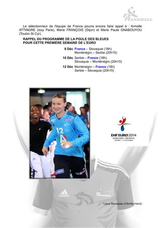 Le sélectionneur de l'équipe de France pourra encore faire appel à : Armelle ATTINGRE (Issy Paris), Marie FRANÇOIS (Dijon) et Marie Paule GNABOUYOU (Toulon St Cyr). 
RAPPEL DU PROGRAMME DE LA POULE DES BLEUES 
POUR CETTE PREMIÈRE SEMAINE DE L'EURO 
8 Déc 
France – Slovaquie (18h) 
Monténégro – Serbie (20h15) 
10 Déc 
Serbie – France (18h) 
Slovaquie – Monténégro (20h15) 
12 Déc 
Monténégro – France (18h) 
Serbie – Slovaquie (20h15) 
Laury Rousseau (Clichés Hand)  