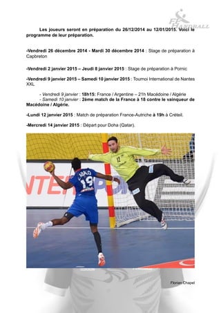 Les joueurs seront en préparation du 26/12/2014 au 12/01/2015. Voici le programme de leur préparation. 
-Vendredi 26 décembre 2014 - Mardi 30 décembre 2014 : Stage de préparation à Capbreton 
-Vendredi 2 janvier 2015 – Jeudi 8 janvier 2015 : Stage de préparation à Pornic 
-Vendredi 9 janvier 2015 – Samedi 10 janvier 2015 : Tournoi International de Nantes XXL 
- Vendredi 9 janvier : 18h15: France / Argentine – 21h Macédoine / Algérie 
- Samedi 10 janvier : 2ème match de la France à 18 contre le vainqueur de Macédoine / Algérie. 
-Lundi 12 janvier 2015 : Match de préparation France-Autriche à 19h à Créteil. 
-Mercredi 14 janvier 2015 : Départ pour Doha (Qatar). 
Florian Chapel  