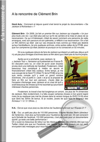 A la rencontre de Clément Brin 
Hand Actu : Comment et depuis quand s'est lancé le projet du documentaire « De Jackson à Richardson » ? 
Clément Brin : En 2009, j'ai fait un premier film sur Jackson qui s'appelle « Un jour plus toute une vie » qui était plus axé sur sa fin de carrière et la mise en place de sa reconversion. Ce qui m'intéressait, c'était de savoir comment une personne de cette envergure, avec son parcours et son palmarès, a réfléchi à sa reconversion. On a fait un film (52min) qui était axé sur ces choses-là mais comme ça n'était pas destiné qu'aux handballeurs, j'ai pris quelques archives, entre autres celles de la FFHB, pour que l'on comprenne qui était Jackson et pourquoi on lui consacrait un 52 minutes. 
On a eu quelques retours de fans de Jackson qui étaient un petit peu déçus qu'il n'y ait pas plus d'images d'archives dans ce film alors que c'était pas du tout le propos. 
Après ça on a enchaîné, avec Jackson, le 
« Jackson Tour », l'émission qu'il présentait sur France Ô. En discutant avec lui, on s'est dit qu'on avait d'autres envies dont une méthode de Handball. Finalement, c'était beaucoup trop compliqué à mettre en oeuvre et financièrement c'était très coûteux. Entre temps, je me suis occupé de la Hand TV (Web TV de la FFHB) et je me suis rendu compte qu'il y avait un grand nombre d'archives. J'en ai parlé à « Jack » et je lui ai proposé de faire un film sur tout son parcours. J'avais déjà eu l'occasion d'échanger avec Jackson et on s'est dit qu'il y avait beaucoup de choses qu'il me racontait qui pourraient intéresser d'autres personnes. 
Finalement, le travail s'est fait longtemps en amont. J'ai plus de 7h d'interview de Jackson. Bien évidemment, il a fallu couper certaines choses à mon grand regret mais j'ai pu expliquer pas mal de choses dans la version longue du DVD (1h18) ainsi que dans les 30min de bonus. Si je voulais, j'avais de quoi faire le Seigneur des Anneaux 1 / 2 / 3 ! (Rires...) 
H.A. : Est-ce que vous avez eu des échos de l'audience lundi soir sur l’Équipe 21 ? 
C.B. : Oui, un petit peu plus de 110 000 personnes. D'après Nicolas Sterin (directeur de l'antenne), c'est plus qu’honorable pour l'audience du lundi soir. On est conscient qu'à l'échelle de l'audimat, 110 000 personnes, c'est peu mais pour un documentaire sportif, ça reste une belle performance ! 
On a aussi eu beaucoup de retour sur les réseaux sociaux. J'ai entendu dire que sur Twitter c'était pire que sur Facebook. Les retours de certains joueurs pro qui nous envoyaient des messages pour nous féliciter, pleins de retours positifs !  