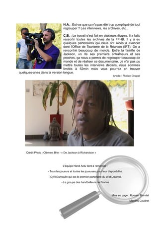 H.A. : Est-ce que ça n'a pas été trop compliqué de tout regrouper ? Les interviews, les archives, etc... 
C.B. : Le travail s'est fait en plusieurs étapes. Il a fallu ressortir toutes les archives de la FFHB. Il y a eu quelques partenaires qui nous ont aidés à avancer dont l'Office de Tourisme de la Réunion (IRT). On a rencontré beaucoup de monde. Entre la famille de Jackson, un de ses premiers entraîneurs et ses proches, ça nous a permis de regrouper beaucoup de monde et de réaliser ce documentaire. Je n'ai pas pu mettre toutes les interviews dedans, nous sommes limités à 52min mais vous pourrez en trouver quelques-unes dans la version longue. 
Article : Florian Chapel 
Crédit Photo : Clément Brin - « De Jackson à Richardson » 
L'équipe Hand Actu tient à remercier : 
- Tous les joueurs et toutes les joueuses pour leur disponibilité. 
- Cyril Dumoulin qui est le premier partenaire du Web Journal. 
- Le groupe des handballeurs de France 
Mise en page : Romain Blondel 
Maxens Coudret 