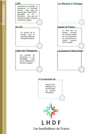 Clément Brin, réalisateur du documentaire sur Jackson Richardson. 
Comprend les résultats, le classement, la prochaine journée ; Mais aussi les résumés des matchs Paris – Montpellier et Aix – Chambéry ; ainsi que les réactions d’Audray Tuzolana et de Erwan Siakam. 
La liste des 23 joueurs annoncé par Claude Onesta pour la préparation au championnat du mande masculin 2015 au Qatar. 
Les résultats de Dunkerque et de Montpellier ; ainsi que le déplacement de Paris à Zagreb. 
Le résumé de la journée, avec la première victoire de Pontault-Combault.  