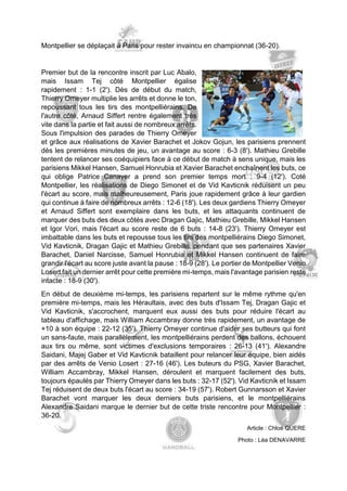 Montpellier se déplaçait à Paris pour rester invaincu en championnat (36-20). 
Premier but de la rencontre inscrit par Luc Abalo, mais Issam Tej côté Montpellier égalise rapidement : 1-1 (2'). Dès de début du match, Thierry Omeyer multiplie les arrêts et donne le ton, repoussant tous les tirs des montpelliérains. De l'autre côté, Arnaud Siffert rentre également très vite dans la partie et fait aussi de nombreux arrêts. Sous l'impulsion des parades de Thierry Omeyer et grâce aux réalisations de Xavier Barachet et Jokov Gojun, les parisiens prennent dès les premières minutes de jeu, un avantage au score : 6-3 (8'). Mathieu Grebille tentent de relancer ses coéquipiers face à ce début de match à sens unique, mais les parisiens Mikkel Hansen, Samuel Honrubia et Xavier Barachet enchaînent les buts, ce qui oblige Patrice Canayer a prend son premier temps mort : 9-4 (12'). Coté Montpellier, les réalisations de Diego Simonet et de Vid Kavticnik réduisent un peu l'écart au score, mais malheureusement, Paris joue rapidement grâce à leur gardien qui continue à faire de nombreux arrêts : 12-6 (18'). Les deux gardiens Thierry Omeyer et Arnaud Siffert sont exemplaire dans les buts, et les attaquants continuent de marquer des buts des deux côtés avec Dragan Gajic, Mathieu Grebille, Mikkel Hansen et Igor Vori, mais l'écart au score reste de 6 buts : 14-8 (23'). Thierry Omeyer est imbattable dans les buts et repousse tous les tirs des montpelliérains Diego Simonet, Vid Kavticnik, Dragan Gajic et Mathieu Grebille, pendant que ses partenaires Xavier Barachet, Daniel Narcisse, Samuel Honrubia et Mikkel Hansen continuent de faire grandir l'écart au score juste avant la pause : 18-9 (28'). Le portier de Montpellier Venio Losert fait un dernier arrêt pour cette première mi-temps, mais l'avantage parisien reste intacte : 18-9 (30'). 
En début de deuxième mi-temps, les parisiens repartent sur le même rythme qu'en première mi-temps, mais les Héraultais, avec des buts d'Issam Tej, Dragan Gajic et Vid Kavticnik, s'accrochent, marquent eux aussi des buts pour réduire l'écart au tableau d'affichage, mais William Accambray donne très rapidement, un avantage de +10 à son équipe : 22-12 (35'). Thierry Omeyer continue d'aider ses butteurs qui font un sans-faute, mais parallèlement, les montpelliérains perdent des ballons, échouent aux tirs ou même, sont victimes d'exclusions temporaires : 26-13 (41'). Alexandre Saidani, Majej Gaber et Vid Kavticnik bataillent pour relancer leur équipe, bien aidés par des arrêts de Venio Losert : 27-16 (46'). Les buteurs du PSG, Xavier Barachet, William Accambray, Mikkel Hansen, déroulent et marquent facilement des buts, toujours épaulés par Thierry Omeyer dans les buts : 32-17 (52'). Vid Kavticnik et Issam Tej réduisent de deux buts l'écart au score : 34-19 (57'). Robert Gunnarsson et Xavier Barachet vont marquer les deux derniers buts parisiens, et le montpelliérains Alexandre Saidani marque le dernier but de cette triste rencontre pour Montpellier : 36-20. 
Article : Chloé QUERE 
Photo : Léa DENAVARRE  
