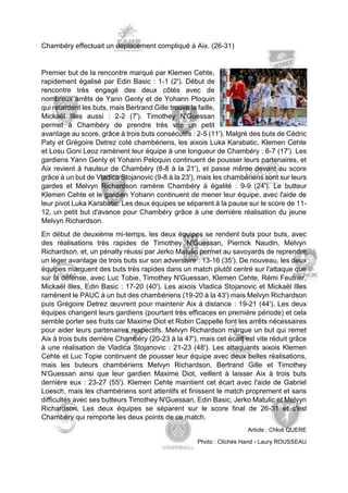 Chambéry effectuait un déplacement compliqué à Aix. (26-31) 
Premier but de la rencontre marqué par Klemen Cehte, rapidement égalisé par Edin Basic : 1-1 (2'). Début de rencontre très engagé des deux côtés avec de nombreux arrêts de Yann Genty et de Yohann Ploquin qui retardent les buts, mais Bertrand Gille trouve la faille, Mickaël Illes aussi : 2-2 (7'). Timothey N'Guessan permet à Chambéry de prendre très vite un petit avantage au score, grâce à trois buts consécutifs : 2-5 (11'). Malgré des buts de Cédric Paty et Grégoire Detrez coté chambériens, les aixois Luka Karabatic, Klemen Cehte et Losu Goni Leoz ramènent leur équipe à une longueur de Chambéry : 6-7 (17'). Les gardiens Yann Genty et Yohann Peloquin continuent de pousser leurs partenaires, et Aix revient à hauteur de Chambéry (8-8 à la 21'), et passe même devant au score grâce à un but de Vladica Stojanovic (9-8 à la 23'), mais les chambériens sont sur leurs gardes et Melvyn Richardson ramène Chambéry à égalité : 9-9 (24'). Le butteur Klemen Cehte et le gardien Yohann continuent de mener leur équipe, avec l'aide de leur pivot Luka Karabatic. Les deux équipes se séparent à la pause sur le score de 11- 12, un petit but d'avance pour Chambéry grâce à une dernière réalisation du jeune Melvyn Richardson. 
En début de deuxième mi-temps, les deux équipes se rendent buts pour buts, avec des réalisations très rapides de Timothey N'Guessan, Pierrick Naudin, Melvyn Richardson, et, un pénalty réussi par Jerko Matulic permet au savoyards de reprendre un léger avantage de trois buts sur son adversaire : 13-16 (35'). De nouveau, les deux équipes marquent des buts très rapides dans un match plutôt centré sur l'attaque que sur la défense, avec Luc Tobie, Timothey N'Guessan, Klemen Cehte, Rémi Feutrier, Mickaël Illes, Edin Basic : 17-20 (40'). Les aixois Vladica Stojanovic et Mickaël Illes ramènent le PAUC à un but des chambériens (19-20 à la 43') mais Melvyn Richardson puis Grégoire Detrez oeuvrent pour maintenir Aix à distance : 19-21 (44'). Les deux équipes changent leurs gardiens (pourtant très efficaces en première période) et cela semble porter ses fruits car Maxime Diot et Robin Cappelle font les arrêts nécessaires pour aider leurs partenaires respectifs. Melvyn Richardson marque un but qui remet Aix à trois buts derrière Chambéry (20-23 à la 47'), mais cet écart est vite réduit grâce à une réalisation de Vladica Stojanovic : 21-23 (48'). Les attaquants aixois Klemen Cehte et Luc Topie continuent de pousser leur équipe avec deux belles réalisations, mais les buteurs chambériens Melvyn Richardson, Bertrand Gille et Timothey N'Guessan ainsi que leur gardien Maxime Diot, veillent à laisser Aix à trois buts dernière eux : 23-27 (55'). Klemen Cehte maintient cet écart avec l'aide de Gabriel Loesch, mais les chambériens sont attentifs et finissent le match proprement et sans difficultés avec ses butteurs Timothey N'Guessan, Edin Basic, Jerko Matulic et Melvyn Richardson. Les deux équipes se séparent sur le score final de 26-31 et c'est Chambéry qui remporte les deux points de ce match. 
Article : Chloé QUERE 
Photo : Clichés Hand - Laury ROUSSEAU  