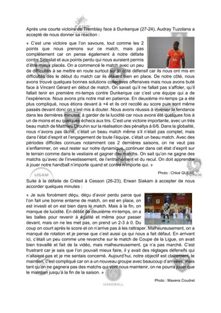Après une courte victoire de Tremblay face à Dunkerque (27-24), Audray Tuzolana a accepté de nous donner sa réaction : 
« C’est une victoire que l’on savoure, tout comme les 2 points que nous prenons sur ce match, mais pas complètement car on pense également à notre défaite contre Sélestat et aux points perdu qui nous auraient permis d’être mieux placés. On a commencé le match avec un peu de difficultés à se mettre en route surtout sur le côté défensif car ils nous ont mis en difficultés dès le début du match car ils étaient bien en place. De notre côté, nous avons trouvé quelques bonnes solutions collectives offensives mais nous avons buté face à Vincent Gérard en début de match. On savait qu’il ne fallait pas s’affoler, qu’il fallait tenir en première mi-temps contre Dunkerque car c’est une équipe qui a de l’expérience. Nous avons pris notre mal en patience. En deuxième mi-temps ça a été plus compliqué, nous étions devant à +4 et ils ont recollé au score puis sont même passés devant donc on s’est mis à douter. Nous avons réussis à inverser la tendance dans les dernières minutes, à garder de la lucidité car nous avons été quelques fois à un de moins et eu quelques échecs aux tirs. C’est une victoire importante, avec un très beau match de Matthieu Drouhin sur la réalisation des pénaltys à 6/6. Dans la globalité, nous n’avons pas lâché, c’était un beau match même s’il n’était pas complet, mais dans l’état d’esprit et l’engagement de toute l’équipe, c’était un beau match. Avec des périodes difficiles connues notamment ces 2 dernières saisons, on ne veut pas s’enflammer, on veut rester sur notre dynamique, continuer dans cet état d’esprit sur le terrain comme dans le vestiaire et gagner des matchs. On sait qu’on ne gagne des matchs qu’avec de l’investissement, de l’entrainement et du recul. On doit apprendre à jouer notre handball n’importe quand et contre n’importe qui. » 
Photo : Chloé QUERE 
Suite à la défaite de Créteil à Cesson (26-23), Erwan Siakam à accepter de nous accorder quelques minutes : 
« Je suis forcément déçu, déçu d’avoir perdu parce que l’on fait une bonne entame de match, on est en place, on est investi et on est bien dans le match. Mais à la fin, on manque de lucidité. En début de deuxième mi-temps, on a les balles pour revenir à égalité et même pour passer devant, mais on ne les met pas, on prend un 2-3 à 0. Du coup on court après le score et on n’arrive pas à les rattraper. Malheureusement, on a manqué de rotation et je pense que c’est aussi ça qui nous a fait défaut. En arrivant ici, c’était un peu comme une revanche sur le match de Coupe de la Ligue, on avait bien travaillé et fait de la vidéo, mais malheureusement, ça n’a pas marché. C’est frustrant car je sais que l’on pouvait mieux faire, il y avait des réglages défensifs qui n’allaient pas et je me sentais concerné. Aujourd’hui, notre objectif est clairement, le maintien, c’est compliqué car on a un nouveau groupe avec beaucoup d’arrivées, mais tant qu’on ne gagnera pas des matchs qui vont nous maintenir, on ne pourra jouer que le maintien jusqu’à la fin de la saison. » 
Photo : Maxens Coudret  