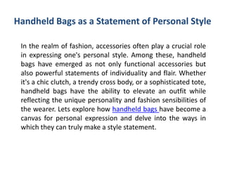 Handheld Bags as a Statement of Personal Style
In the realm of fashion, accessories often play a crucial role
in expressing one's personal style. Among these, handheld
bags have emerged as not only functional accessories but
also powerful statements of individuality and flair. Whether
it's a chic clutch, a trendy cross body, or a sophisticated tote,
handheld bags have the ability to elevate an outfit while
reflecting the unique personality and fashion sensibilities of
the wearer. Lets explore how handheld bags have become a
canvas for personal expression and delve into the ways in
which they can truly make a style statement.
 