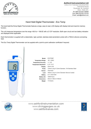 Hand Held Digital Thermometer ­ Eco Temp
The hand­held EcoTemp Digital Thermometer features a large, easy to read, LCD display with display hold and max/min memory
function.
The unit measures temperature over the range ­49.9 to + 199.9C with a 0.1C/F resolution. Both open circuit and low battery indication
are displayed when applicable.
Each thermometer is supplied with a detachable, rigid, pointed, stainless steel penetration probe with a 750mm silicone connecting
lead.
The Eco Temp Digital Thermometer can be supplied with a point to point calibration certificate if required.
Model
Temperature Range
Temperature Accuracy
Temperature Resolution
Display
Probe
Sensor
Lead
Battery
Battery Life
Dmensions
Weight
ECOTEMP
­50 / +200C
+/­ 1.0C
0.1C / 0.1F
22mm LCD
125mm Long X 3.5mm Diameter, 316 Stainless Steel
Thermistor
750mm Long X 3.2mm Diameter Silicone Coated
2 X 1.5Volt AAA
10000 Hours
20mm X 58mm X165mm
115 Grams
 