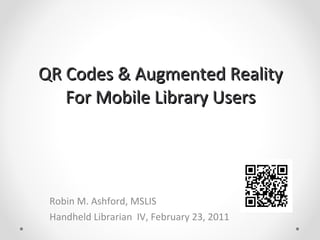 QR Codes & Augmented Reality For Mobile Library Users Robin M. Ashford, MSLIS Handheld Librarian  IV, February 23, 2011 