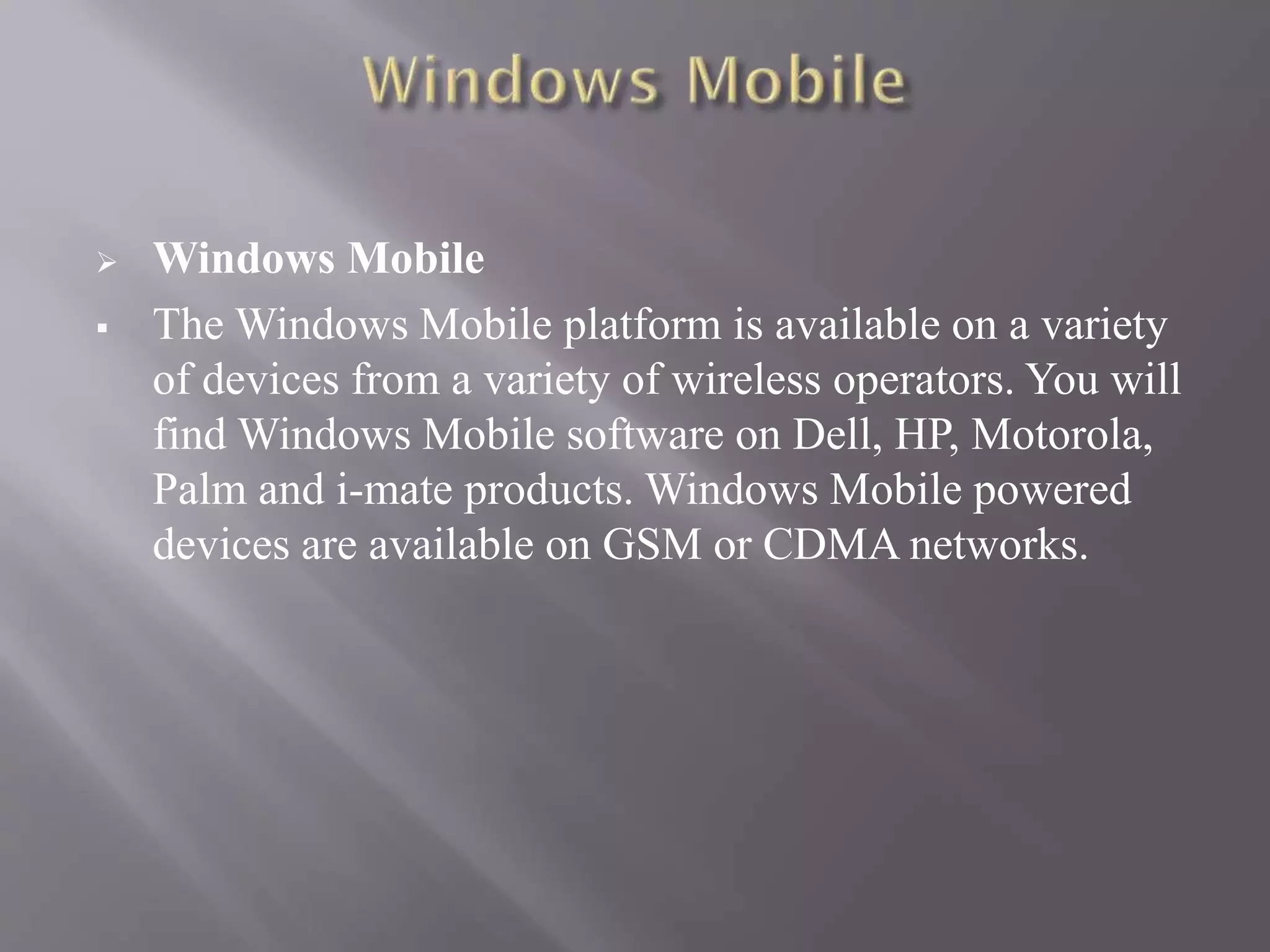  Windows Mobile
 The Windows Mobile platform is available on a variety
of devices from a variety of wireless operators. You will
find Windows Mobile software on Dell, HP, Motorola,
Palm and i-mate products. Windows Mobile powered
devices are available on GSM or CDMA networks.
 