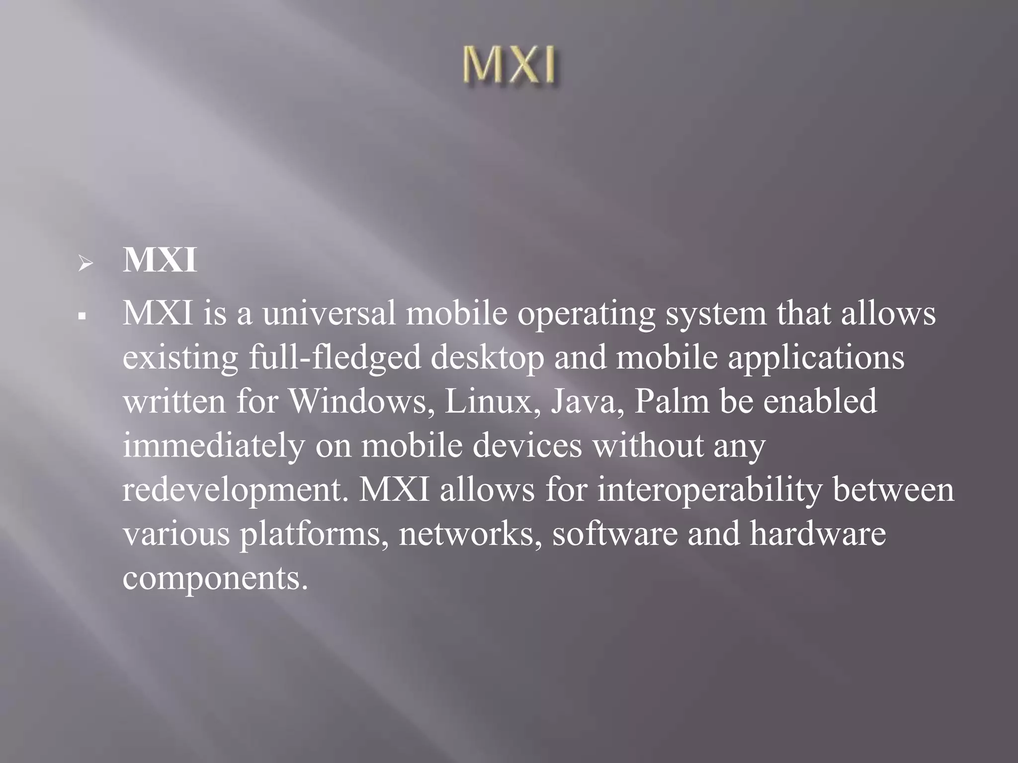  MXI
 MXI is a universal mobile operating system that allows
existing full-fledged desktop and mobile applications
written for Windows, Linux, Java, Palm be enabled
immediately on mobile devices without any
redevelopment. MXI allows for interoperability between
various platforms, networks, software and hardware
components.
 
