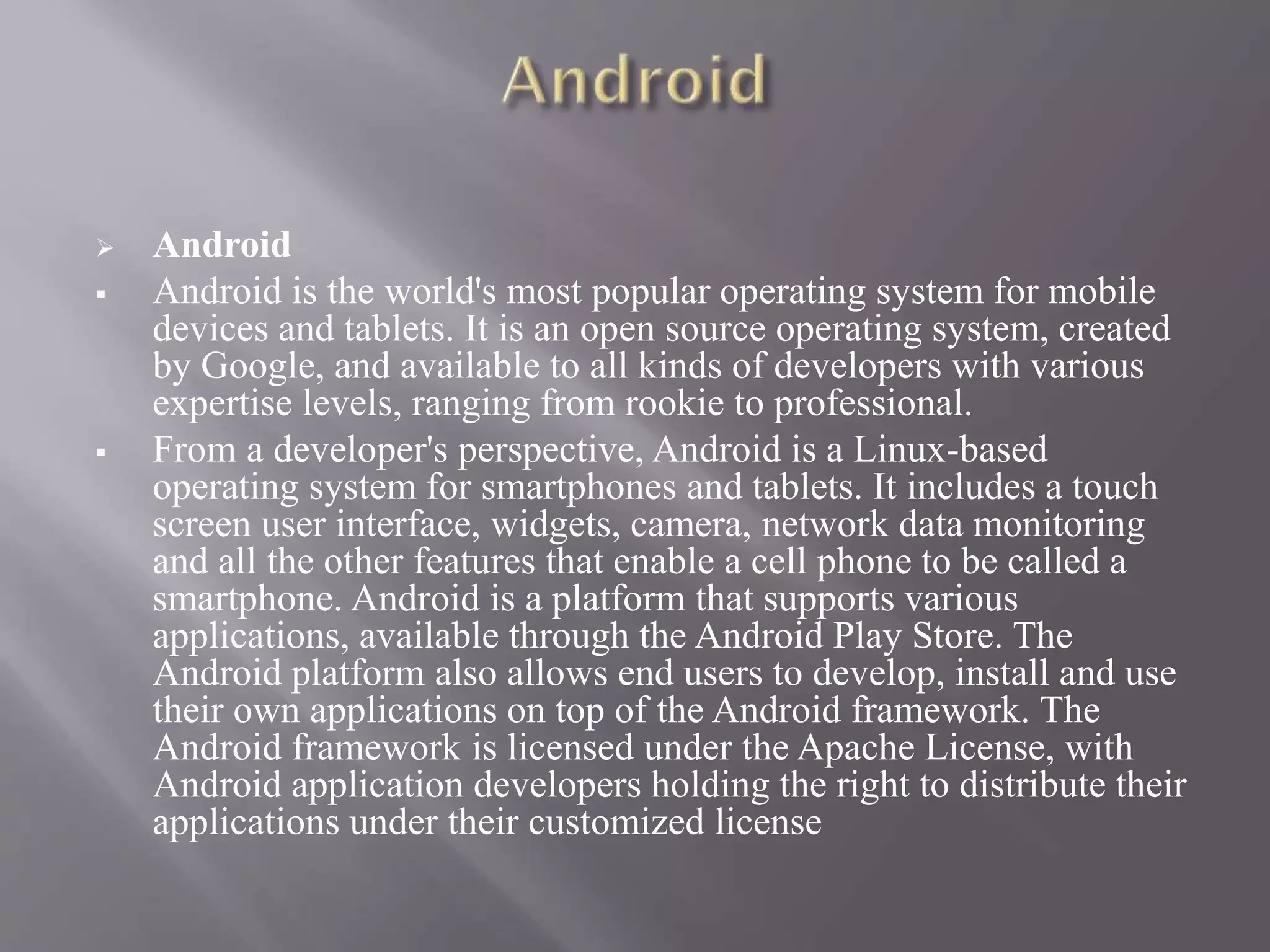  Android
 Android is the world's most popular operating system for mobile
devices and tablets. It is an open source operating system, created
by Google, and available to all kinds of developers with various
expertise levels, ranging from rookie to professional.
 From a developer's perspective, Android is a Linux-based
operating system for smartphones and tablets. It includes a touch
screen user interface, widgets, camera, network data monitoring
and all the other features that enable a cell phone to be called a
smartphone. Android is a platform that supports various
applications, available through the Android Play Store. The
Android platform also allows end users to develop, install and use
their own applications on top of the Android framework. The
Android framework is licensed under the Apache License, with
Android application developers holding the right to distribute their
applications under their customized license
 