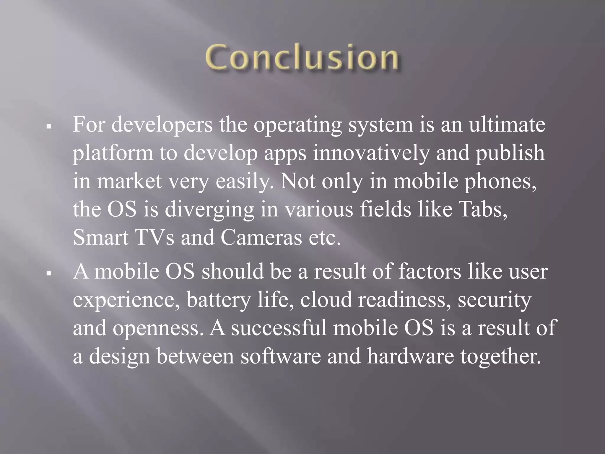  For developers the operating system is an ultimate
platform to develop apps innovatively and publish
in market very easily. Not only in mobile phones,
the OS is diverging in various fields like Tabs,
Smart TVs and Cameras etc.
 A mobile OS should be a result of factors like user
experience, battery life, cloud readiness, security
and openness. A successful mobile OS is a result of
a design between software and hardware together.
 
