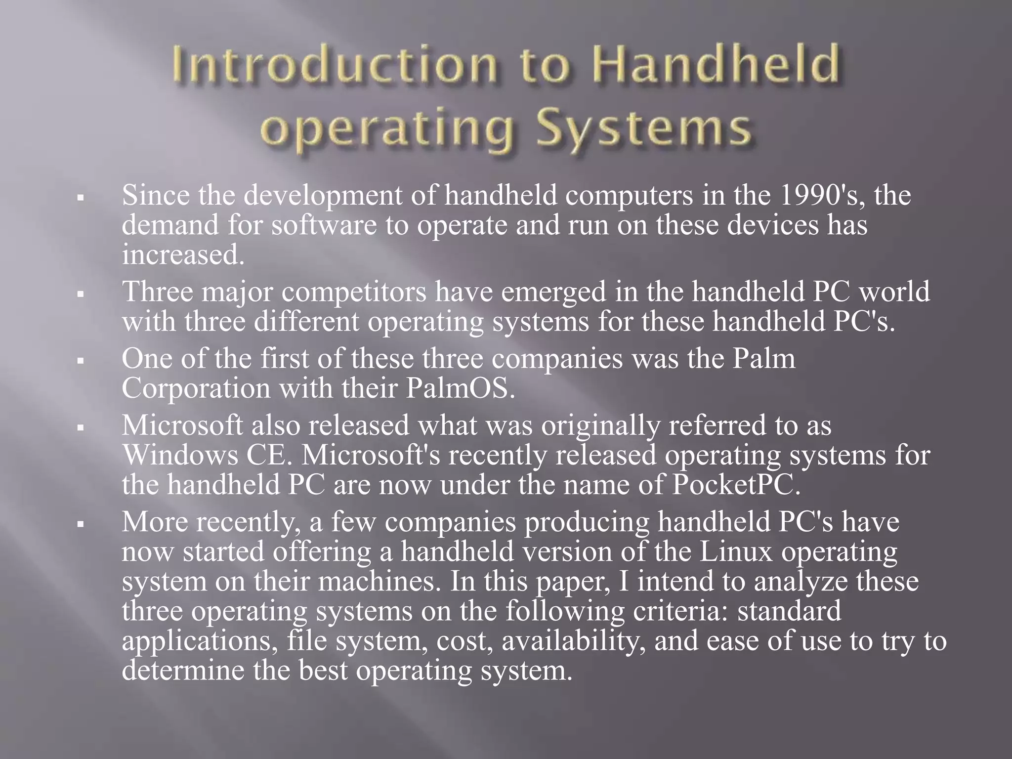  Since the development of handheld computers in the 1990's, the
demand for software to operate and run on these devices has
increased.
 Three major competitors have emerged in the handheld PC world
with three different operating systems for these handheld PC's.
 One of the first of these three companies was the Palm
Corporation with their PalmOS.
 Microsoft also released what was originally referred to as
Windows CE. Microsoft's recently released operating systems for
the handheld PC are now under the name of PocketPC.
 More recently, a few companies producing handheld PC's have
now started offering a handheld version of the Linux operating
system on their machines. In this paper, I intend to analyze these
three operating systems on the following criteria: standard
applications, file system, cost, availability, and ease of use to try to
determine the best operating system.
 