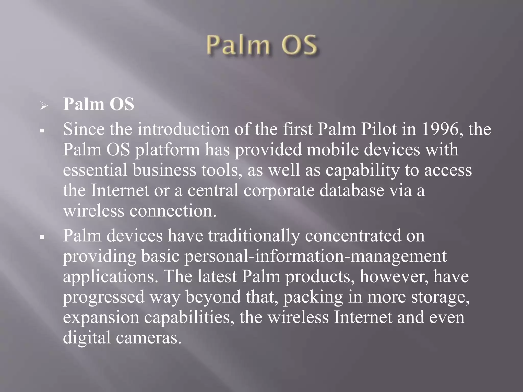  Palm OS
 Since the introduction of the first Palm Pilot in 1996, the
Palm OS platform has provided mobile devices with
essential business tools, as well as capability to access
the Internet or a central corporate database via a
wireless connection.
 Palm devices have traditionally concentrated on
providing basic personal-information-management
applications. The latest Palm products, however, have
progressed way beyond that, packing in more storage,
expansion capabilities, the wireless Internet and even
digital cameras.
 