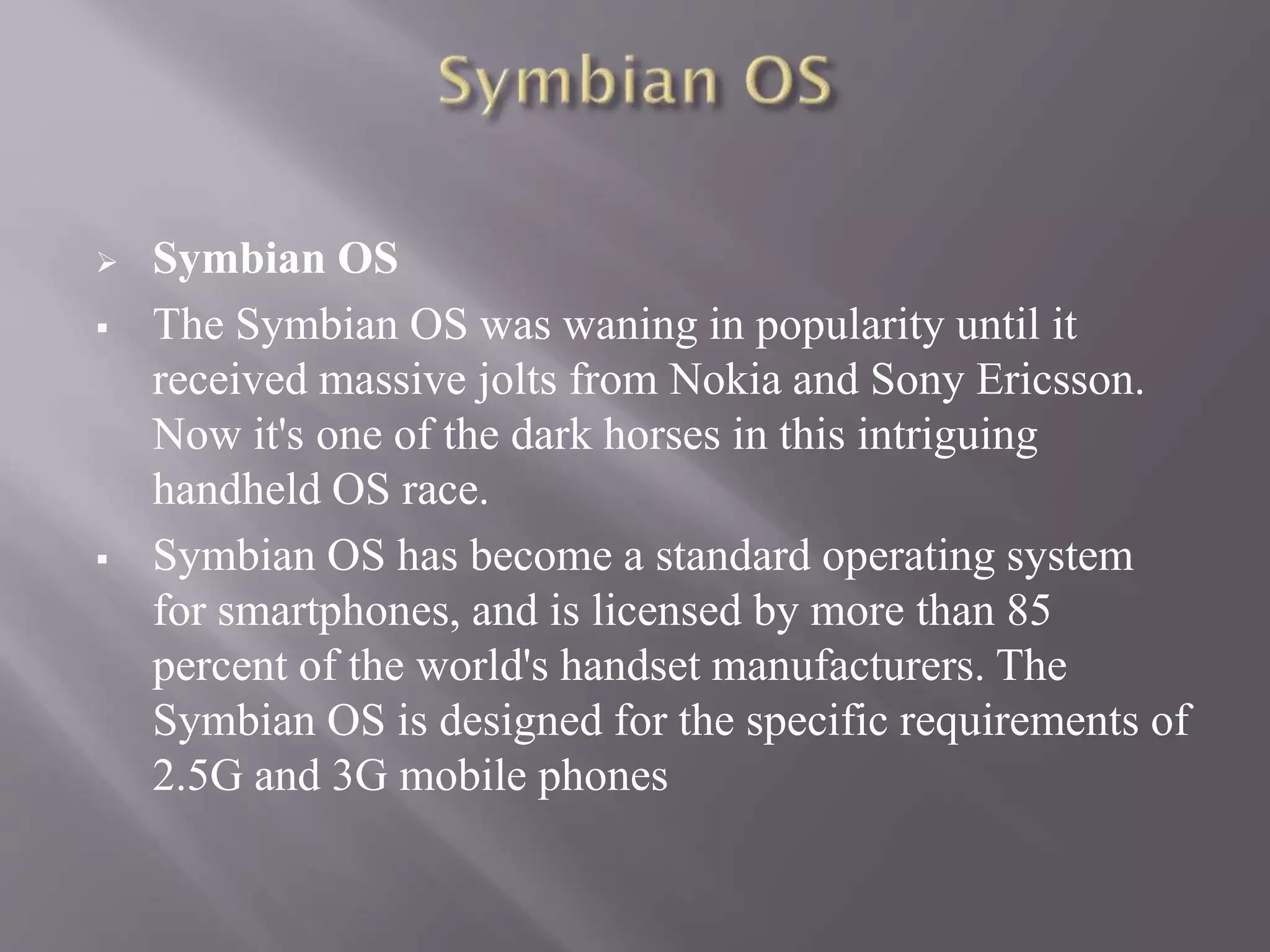  Symbian OS
 The Symbian OS was waning in popularity until it
received massive jolts from Nokia and Sony Ericsson.
Now it's one of the dark horses in this intriguing
handheld OS race.
 Symbian OS has become a standard operating system
for smartphones, and is licensed by more than 85
percent of the world's handset manufacturers. The
Symbian OS is designed for the specific requirements of
2.5G and 3G mobile phones
 