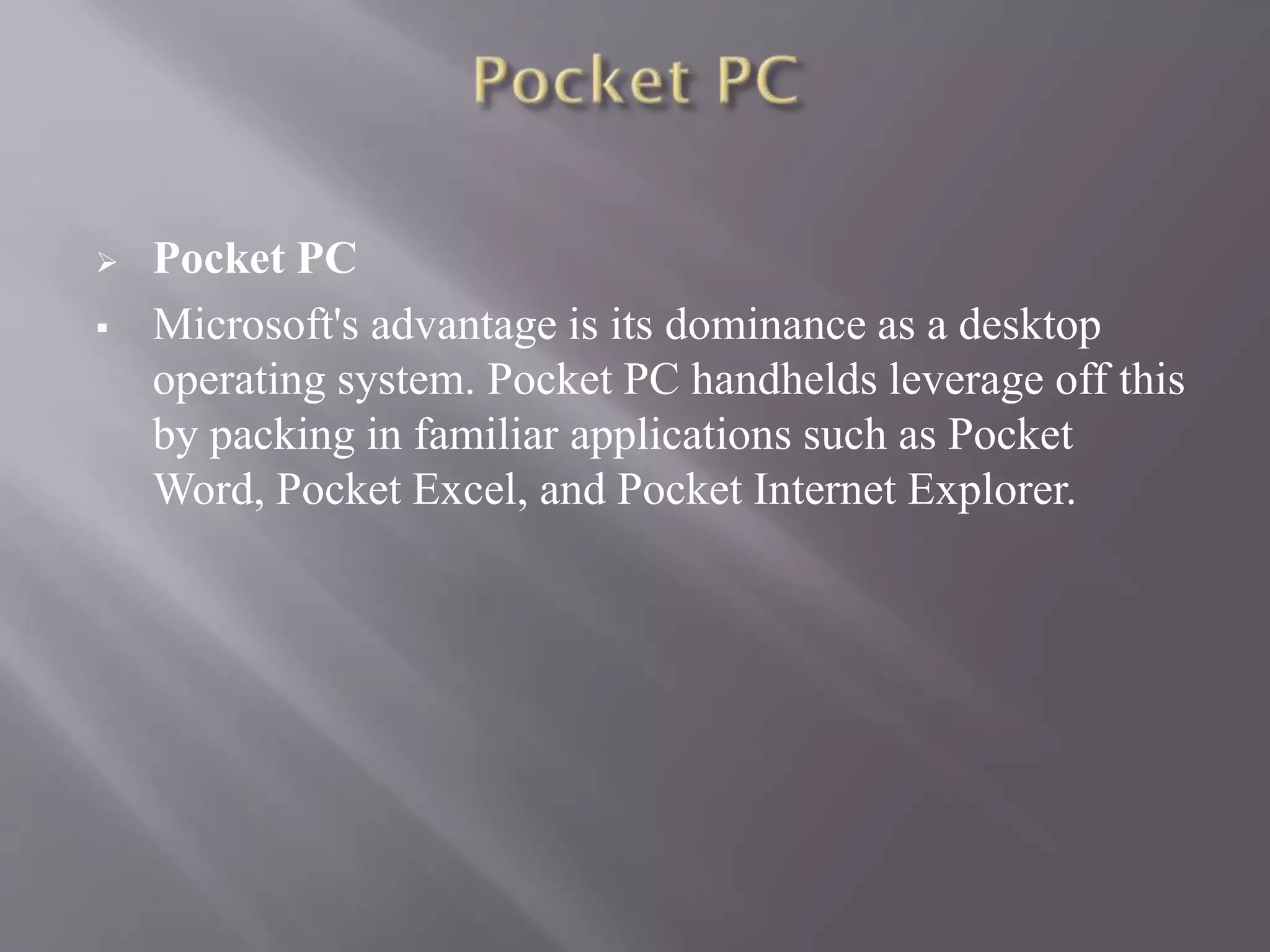  Pocket PC
 Microsoft's advantage is its dominance as a desktop
operating system. Pocket PC handhelds leverage off this
by packing in familiar applications such as Pocket
Word, Pocket Excel, and Pocket Internet Explorer.
 