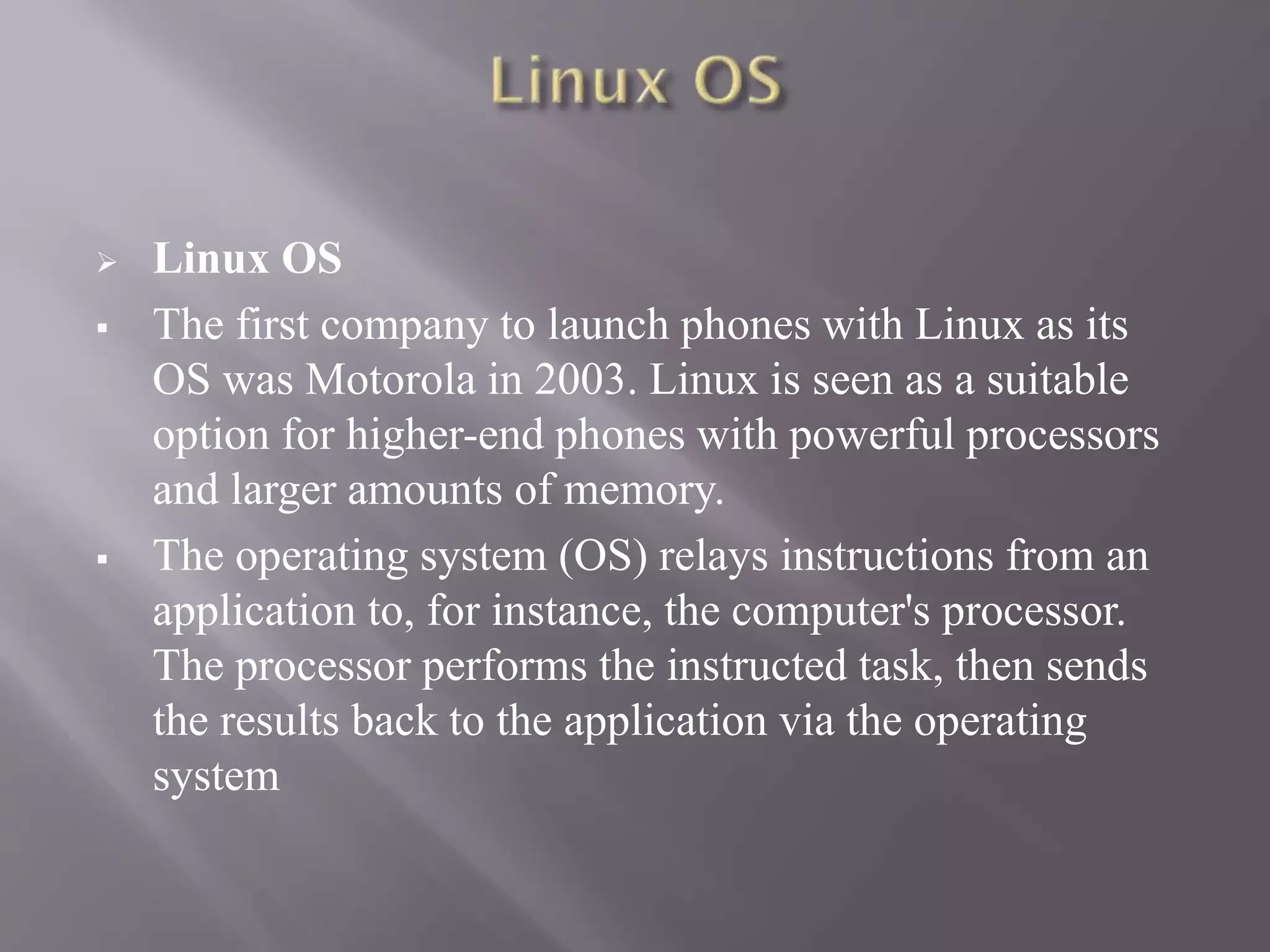  Linux OS
 The first company to launch phones with Linux as its
OS was Motorola in 2003. Linux is seen as a suitable
option for higher-end phones with powerful processors
and larger amounts of memory.
 The operating system (OS) relays instructions from an
application to, for instance, the computer's processor.
The processor performs the instructed task, then sends
the results back to the application via the operating
system
 