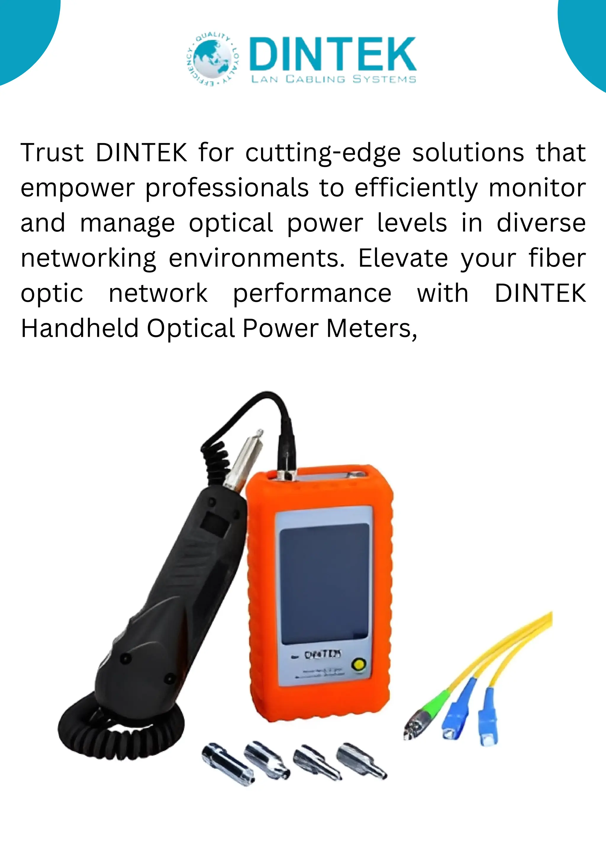 Trust DINTEK for cutting-edge solutions that
empower professionals to efficiently monitor
and manage optical power levels in diverse
networking environments. Elevate your fiber
optic network performance with DINTEK
Handheld Optical Power Meters,