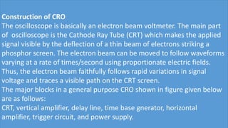 Construction of CRO
The oscilloscope is basically an electron beam voltmeter. The main part
of oscilloscope is the Cathode Ray Tube (CRT) which makes the applied
signal visible by the deflection of a thin beam of electrons striking a
phosphor screen. The electron beam can be moved to follow waveforms
varying at a rate of times/second using proportionate electric fields.
Thus, the electron beam faithfully follows rapid variations in signal
voltage and traces a visible path on the CRT screen.
The major blocks in a general purpose CRO shown in figure given below
are as follows:
CRT, vertical amplifier, delay line, time base gnerator, horizontal
amplifier, trigger circuit, and power supply.
 