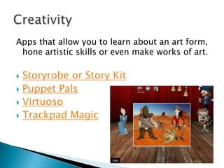 Apps that allow you to learn about an art form,
 hone artistic skills or even make works of art.

 Storyrobe or Story Kit
 Puppet Pals
 Virtuoso
 Trackpad Magic
 